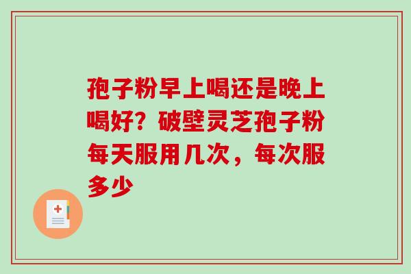 孢子粉早上喝还是晚上喝好？破壁灵芝孢子粉每天服用几次，每次服多少