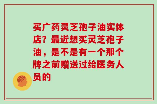 买广药灵芝孢子油实体店？近想买灵芝孢子油，是不是有一个那个牌之前赠送过给医务人员的