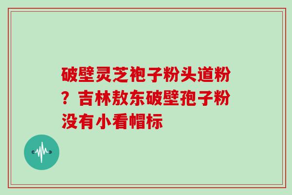 破壁灵芝袍子粉头道粉?吉林敖东破壁孢子粉没有小看帽标 破壁灵芝袍子粉头道粉?吉林敖东破壁孢子粉没有小看帽标