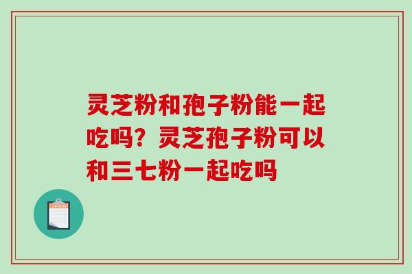 灵芝粉和孢子粉能一起吃吗?灵芝孢子粉可以和三七粉一起吃吗 灵芝粉和孢子粉能一起吃吗?灵芝孢子粉可以和三七粉一起吃吗