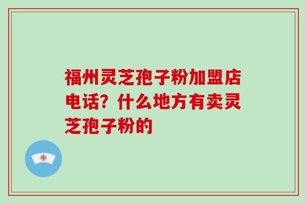 福州灵芝孢子粉加盟店电话？什么地方有卖灵芝孢子粉的