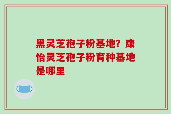 黑灵芝孢子粉基地?康怡灵芝孢子粉育种基地是哪里 黑灵芝孢子粉基地?康怡灵芝孢子粉育种基地是哪里