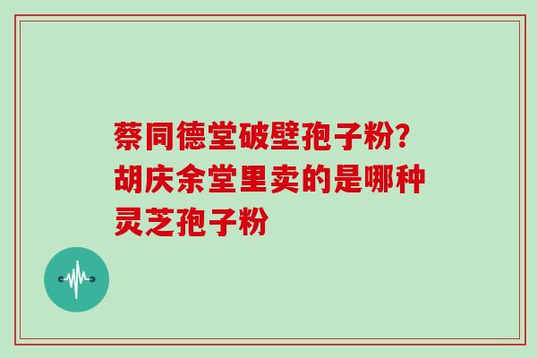 蔡同德堂破壁孢子粉?胡庆余堂里卖的是哪种灵芝孢子粉 蔡同德堂破壁孢子粉?胡庆余堂里卖的是哪种灵芝孢子粉