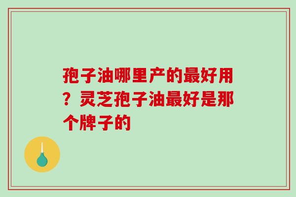 孢子油哪里产的好用？灵芝孢子油好是那个牌子的