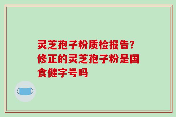 灵芝孢子粉质检报告?修正的灵芝孢子粉是国食健字号吗 灵芝孢子粉质检报告?修正的灵芝孢子粉是国食健字号吗