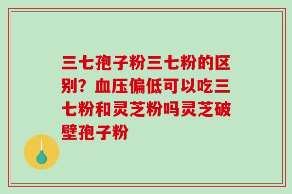 三七孢子粉三七粉的区别?偏低可以吃三七粉和灵芝粉吗灵芝破壁孢子粉 三七孢子粉三七粉的区别?偏低可以吃三七粉和灵芝粉吗灵芝破壁孢子粉
