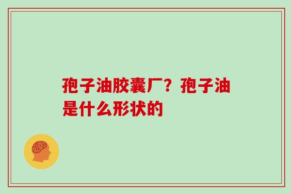 孢子油胶囊厂?孢子油是什么形状的 孢子油胶囊厂?孢子油是什么形状的