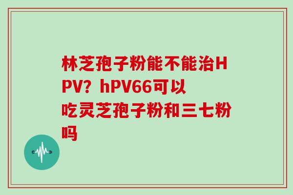 林芝孢子粉能不能HPV?hPV66可以吃灵芝孢子粉和三七粉吗 林芝孢子粉能不能HPV?hPV66可以吃灵芝孢子粉和三七粉吗