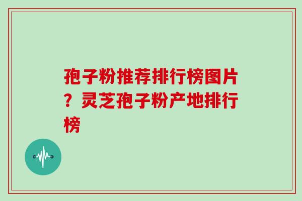 孢子粉推荐排行榜图片?灵芝孢子粉产地排行榜 孢子粉推荐排行榜图片?灵芝孢子粉产地排行榜