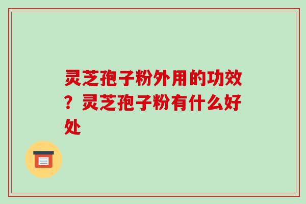 灵芝孢子粉外用的功效?灵芝孢子粉有什么好处 灵芝孢子粉外用的功效?灵芝孢子粉有什么好处
