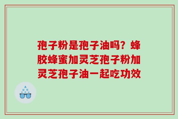 孢子粉是孢子油吗?蜂胶蜂蜜加灵芝孢子粉加灵芝孢子油一起吃功效 孢子粉是孢子油吗?蜂胶蜂蜜加灵芝孢子粉加灵芝孢子油一起吃功效