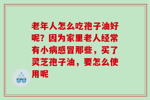 老年人怎么吃孢子油好呢?因为家里老人经常有小那些,买了灵芝孢子油,要怎么使用呢 老年人怎么吃孢子油好呢?因为家里老人经常有小那些,买了灵芝孢子油,要怎么使用呢