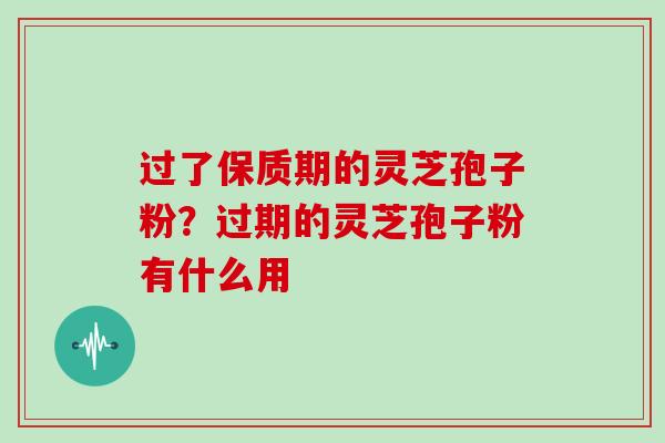 过了保质期的灵芝孢子粉?过期的灵芝孢子粉有什么用 过了保质期的灵芝孢子粉?过期的灵芝孢子粉有什么用