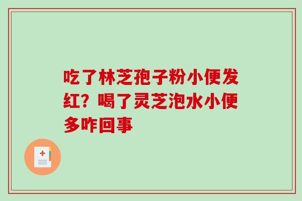 吃了林芝孢子粉小便发红?喝了灵芝泡水小便多咋回事 吃了林芝孢子粉小便发红?喝了灵芝泡水小便多咋回事
