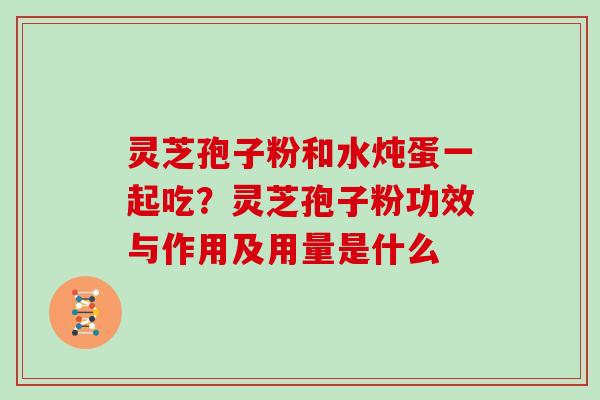 灵芝孢子粉和水炖蛋一起吃?灵芝孢子粉功效与作用及用量是什么 灵芝孢子粉和水炖蛋一起吃?灵芝孢子粉功效与作用及用量是什么