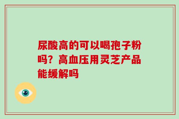 尿酸高的可以喝孢子粉吗？高用灵芝产品能缓解吗