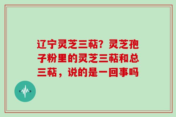 辽宁灵芝三萜？灵芝孢子粉里的灵芝三萜和总三萜，说的是一回事吗
