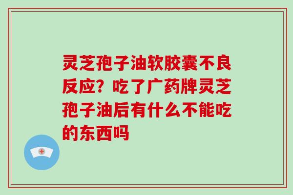 灵芝孢子油软胶囊不良反应?吃了广药牌灵芝孢子油后有什么不能吃的东西吗 灵芝孢子油软胶囊不良反应?吃了广药牌灵芝孢子油后有什么不能吃的东西吗