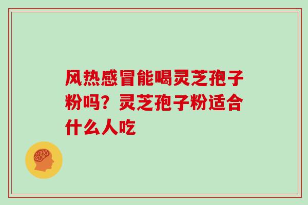 风热能喝灵芝孢子粉吗?灵芝孢子粉适合什么人吃 风热能喝灵芝孢子粉吗?灵芝孢子粉适合什么人吃