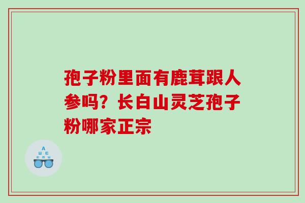 孢子粉里面有鹿茸跟人参吗?长白山灵芝孢子粉哪家正宗 孢子粉里面有鹿茸跟人参吗?长白山灵芝孢子粉哪家正宗