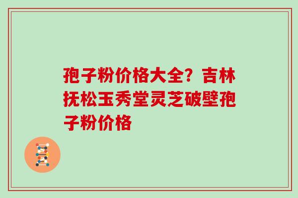 孢子粉价格大全?吉林抚松玉秀堂灵芝破壁孢子粉价格 孢子粉价格大全?吉林抚松玉秀堂灵芝破壁孢子粉价格