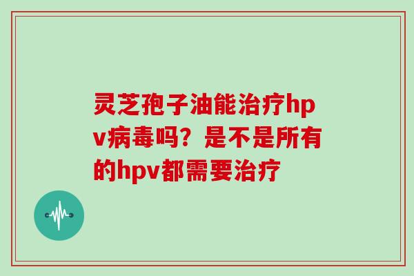 灵芝孢子油能hpv吗?是不是所有的hpv都需要 灵芝孢子油能hpv吗?是不是所有的hpv都需要