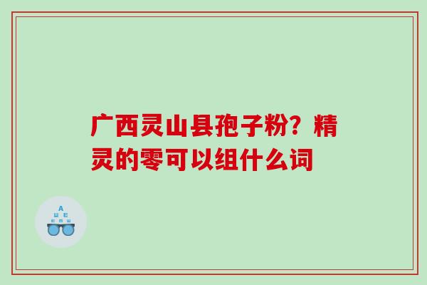 广西灵山县孢子粉?精灵的零可以组什么词 广西灵山县孢子粉?精灵的零可以组什么词
