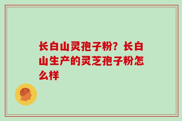 长白山灵孢子粉?长白山生产的灵芝孢子粉怎么样 长白山灵孢子粉?长白山生产的灵芝孢子粉怎么样
