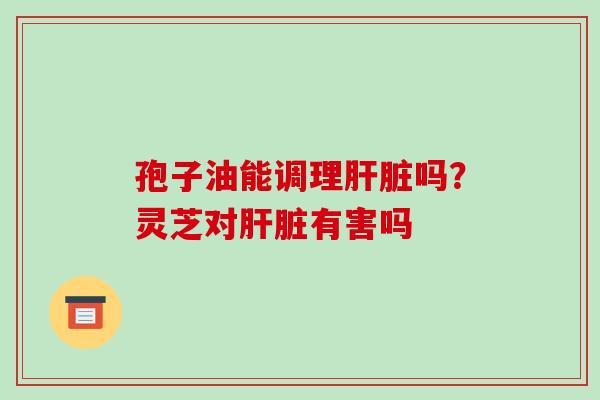 孢子油能调理吗?灵芝对有害吗 孢子油能调理吗?灵芝对有害吗