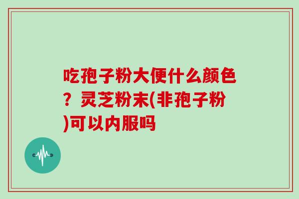 吃孢子粉大便什么颜色？灵芝粉末(非孢子粉)可以内服吗