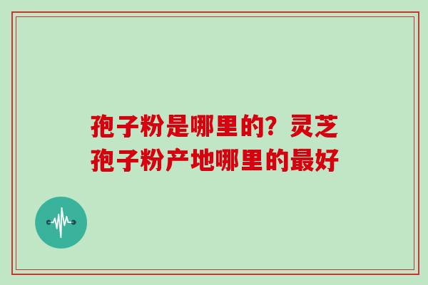 孢子粉是哪里的?灵芝孢子粉产地哪里的好 孢子粉是哪里的?灵芝孢子粉产地哪里的好