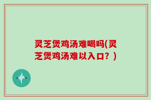 灵芝煲鸡汤难喝吗(灵芝煲鸡汤难以入口？)