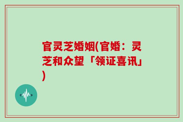 官灵芝婚姻(官婚：灵芝和众望「领证喜讯」)