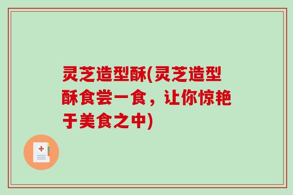 灵芝造型酥(灵芝造型酥食尝一食,让你惊艳于美食之中) 灵芝造型酥(灵芝造型酥食尝一食,让你惊艳于美食之中)