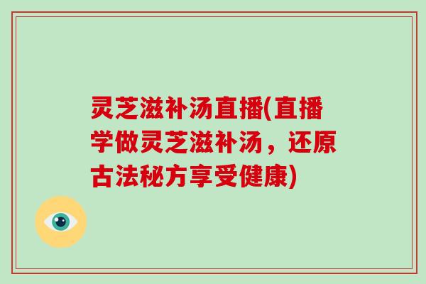 灵芝滋补汤直播(直播学做灵芝滋补汤，还原古法秘方享受健康)