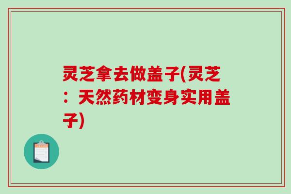 灵芝拿去做盖子(灵芝：天然药材变身实用盖子)