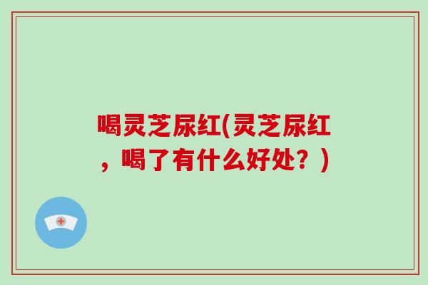 喝灵芝尿红(灵芝尿红，喝了有什么好处？)