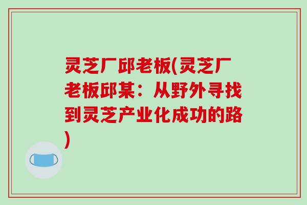 灵芝厂邱老板(灵芝厂老板邱某：从野外寻找到灵芝产业化成功的路)