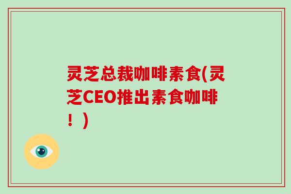 灵芝总裁咖啡素食(灵芝CEO推出素食咖啡！)