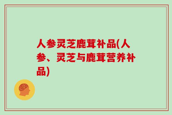 人参灵芝鹿茸补品(人参、灵芝与鹿茸营养补品)