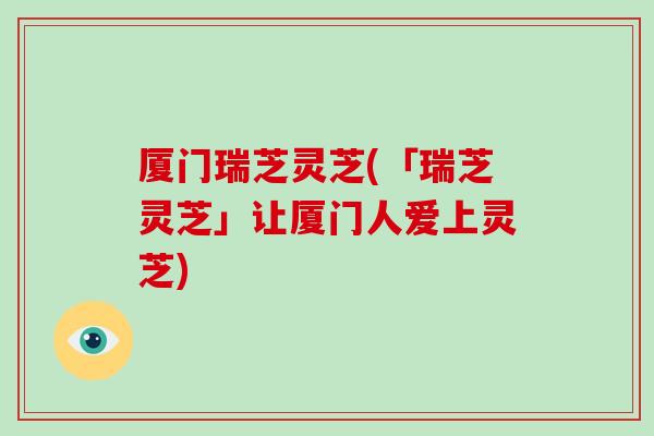 厦门瑞芝灵芝(「瑞芝灵芝」让厦门人爱上灵芝)