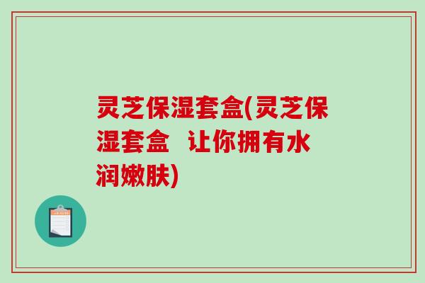 灵芝保湿套盒(灵芝保湿套盒  让你拥有水润嫩肤)