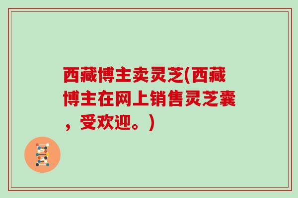 西藏博主卖灵芝(西藏博主在网上销售灵芝囊，受欢迎。)