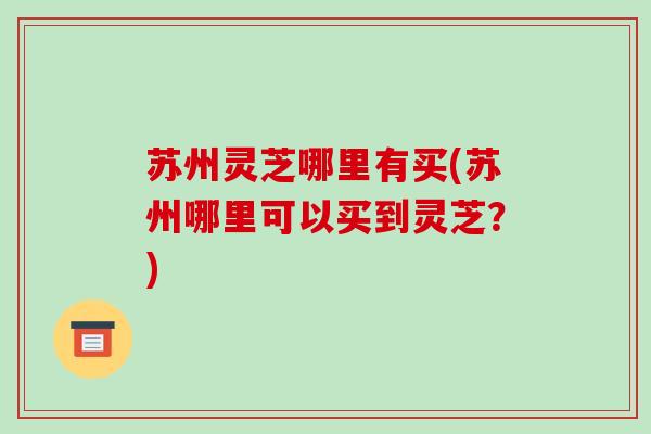 苏州灵芝哪里有买(苏州哪里可以买到灵芝？)
