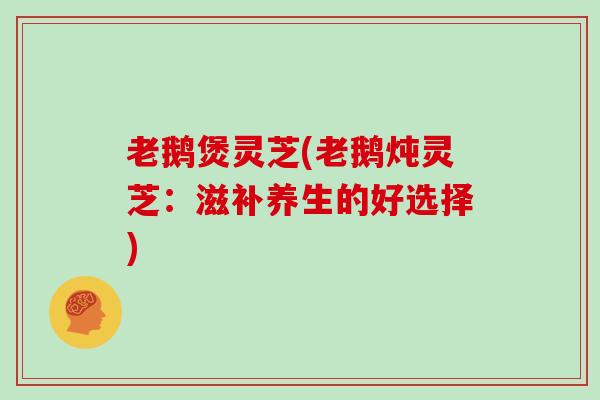 老鹅煲灵芝(老鹅炖灵芝：滋补养生的好选择)