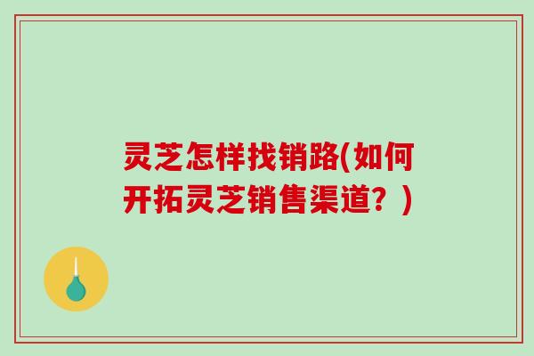 灵芝怎样找销路(如何开拓灵芝销售渠道？)