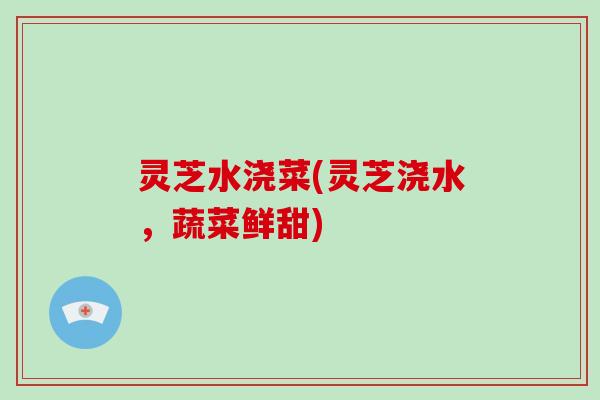 灵芝水浇菜(灵芝浇水，蔬菜鲜甜)