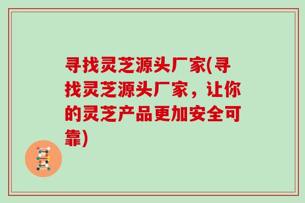 寻找灵芝源头厂家(寻找灵芝源头厂家，让你的灵芝产品更加安全可靠)