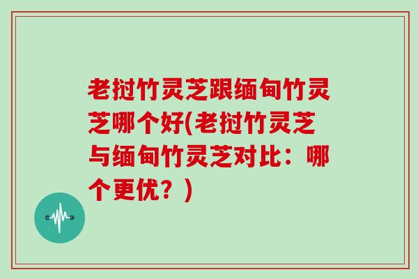 老挝竹灵芝跟缅甸竹灵芝哪个好(老挝竹灵芝与缅甸竹灵芝对比：哪个更优？)