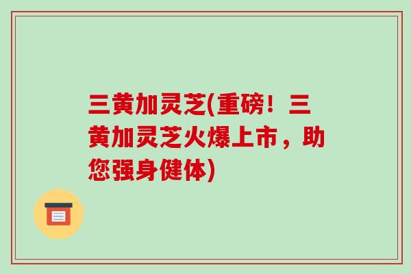 三黄加灵芝(重磅！三黄加灵芝火爆上市，助您强身健体)